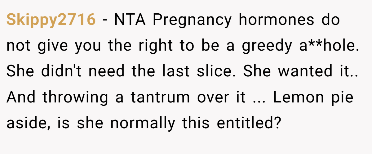 Skippy2716 − NTA Pregnancy hormones do not give you the right to be a greedy a**hole. She didn't need the last slice. She wanted it.. And throwing a tantrum over it ... Lemon pie aside, is she normally this entitled?