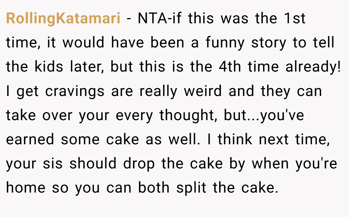 RollingKatamari − NTA-if this was the 1st time, it would have been a funny story to tell the kids later, but this is the 4th time already! I get cravings are really weird and they can take over your every thought, but...you've earned some cake as well. I think next time, your sis should drop the cake by when you're home so you can both split the cake.