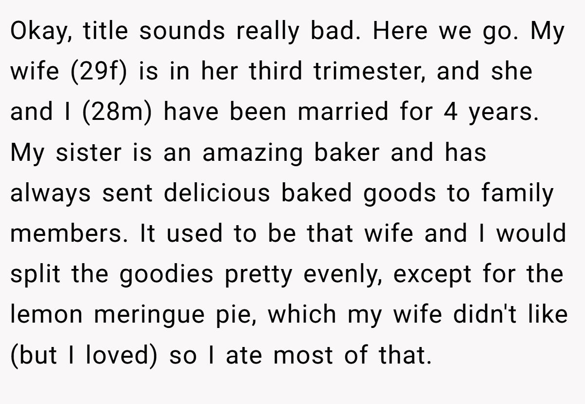 Okay, title sounds really bad. Here we go. My wife (29f) is in her third trimester, and she and I (28m) have been married for 4 years. My sister is an amazing baker and has always sent delicious baked goods to family members. It used to be that wife and I would split the goodies pretty evenly, except for the lemon meringue pie, which my wife didn't like (but I loved) so I ate most of that.