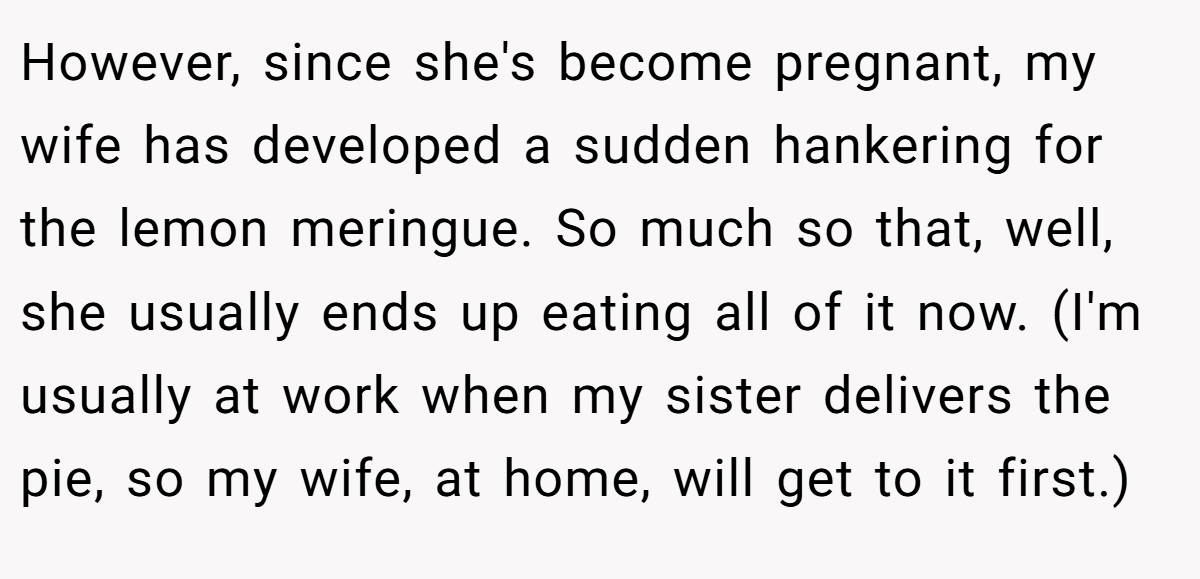 However, since she's become pregnant, my wife has developed a sudden hankering for the lemon meringue. So much so that, well, she usually ends up eating all of it now. (I'm usually at work when my sister delivers the pie, so my wife, at home, will get to it first.)
