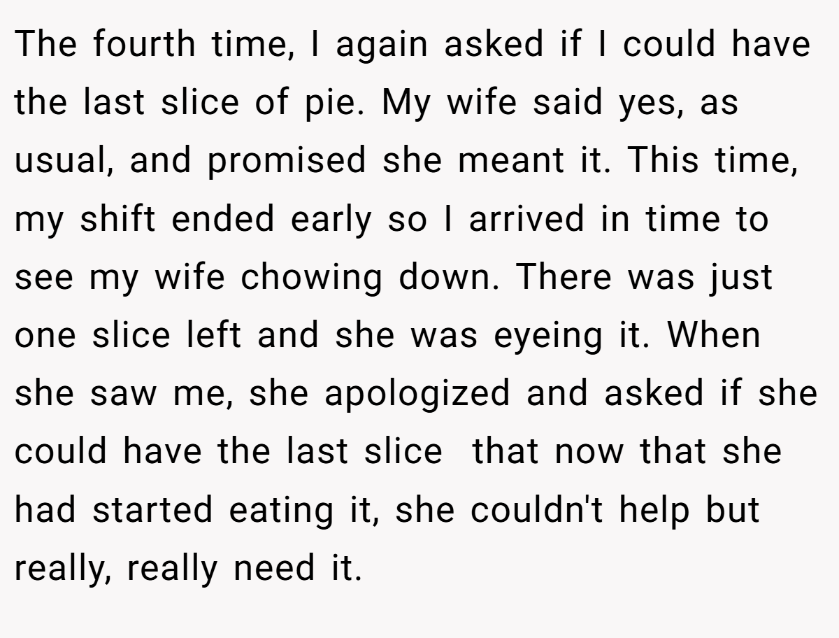 The fourth time, I again asked if I could have the last slice of pie. My wife said yes, as usual, and promised she meant it. This time, my shift ended early so I arrived in time to see my wife chowing down. There was just one slice left and she was eyeing it. When she saw me, she apologized and asked if she could have the last slice  that now that she had started eating it, she couldn't help but really, really need it.