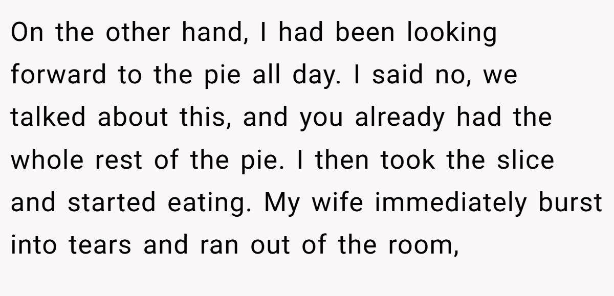 On the other hand, I had been looking forward to the pie all day. I said no, we talked about this, and you already had the whole rest of the pie. I then took the slice and started eating. My wife immediately burst into tears and ran out of the room,