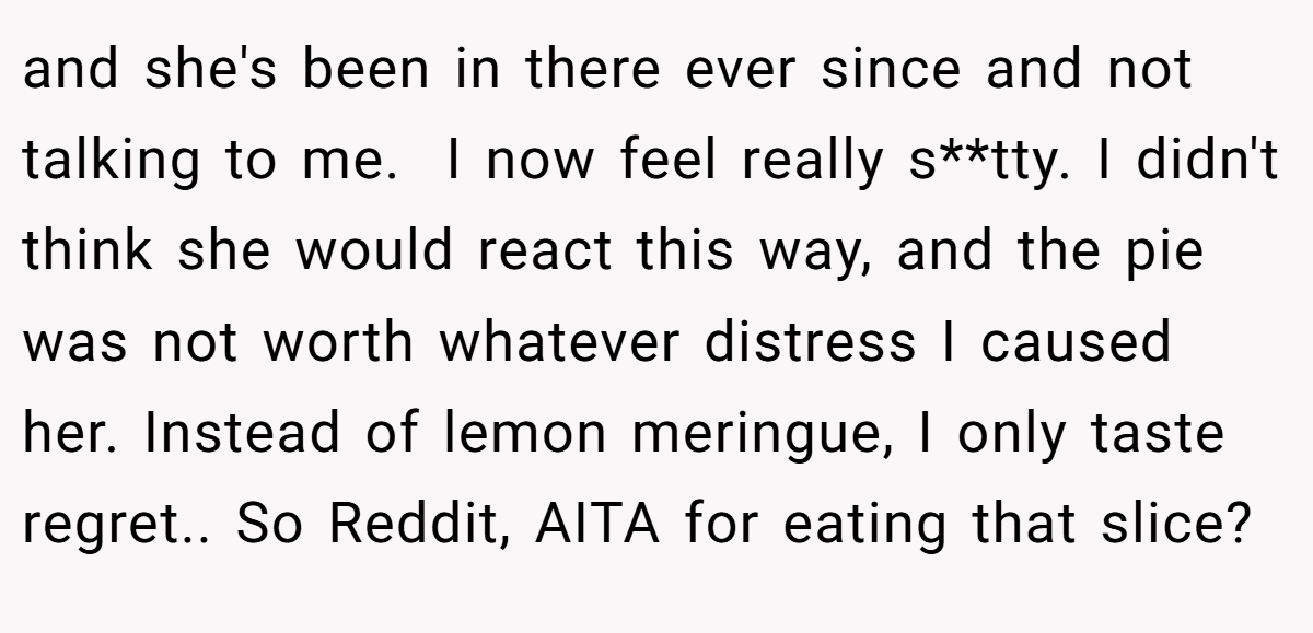 and she's been in there ever since and not talking to me.  I now feel really s**tty. I didn't think she would react this way, and the pie was not worth whatever distress I caused her. Instead of lemon meringue, I only taste regret.. So Reddit, AITA for eating that slice?
