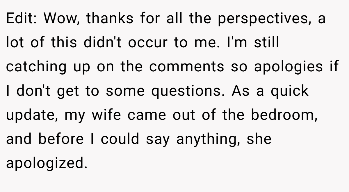 Edit: Wow, thanks for all the perspectives, a lot of this didn't occur to me. I'm still catching up on the comments so apologies if I don't get to some questions. As a quick update, my wife came out of the bedroom, and before I could say anything, she apologized.