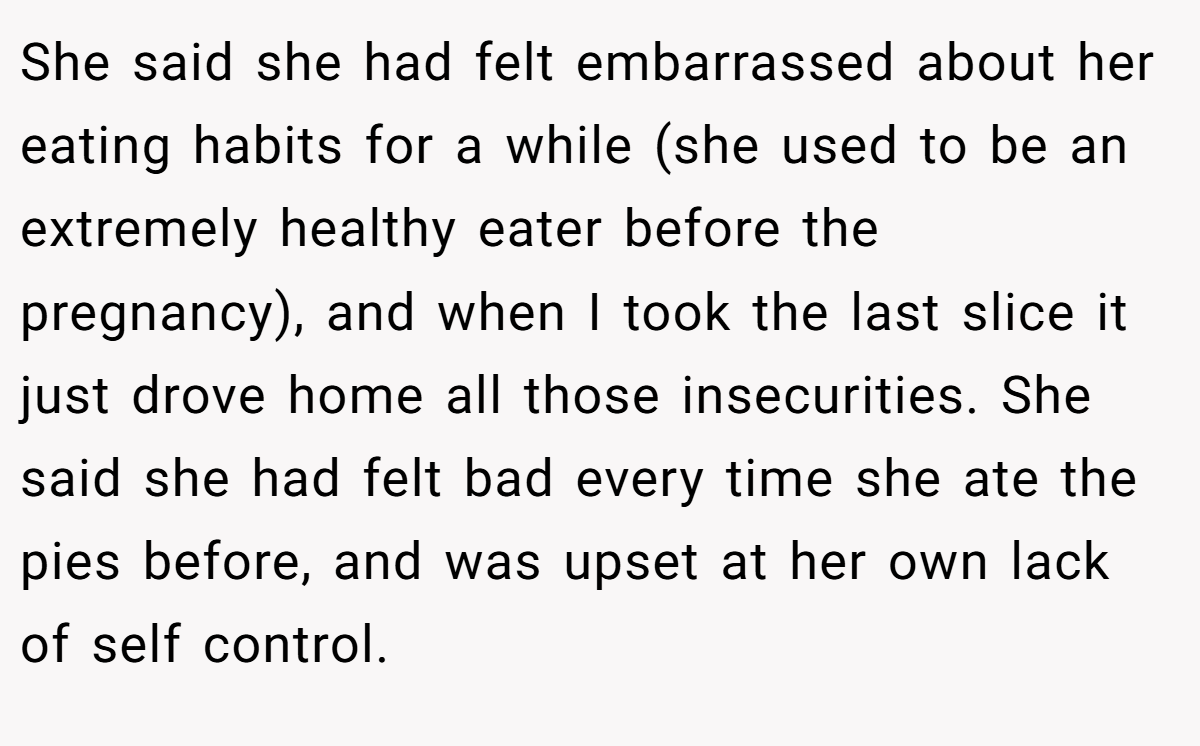 She said she had felt embarrassed about her eating habits for a while (she used to be an extremely healthy eater before the pregnancy), and when I took the last slice it just drove home all those insecurities. She said she had felt bad every time she ate the pies before, and was upset at her own lack of self control.