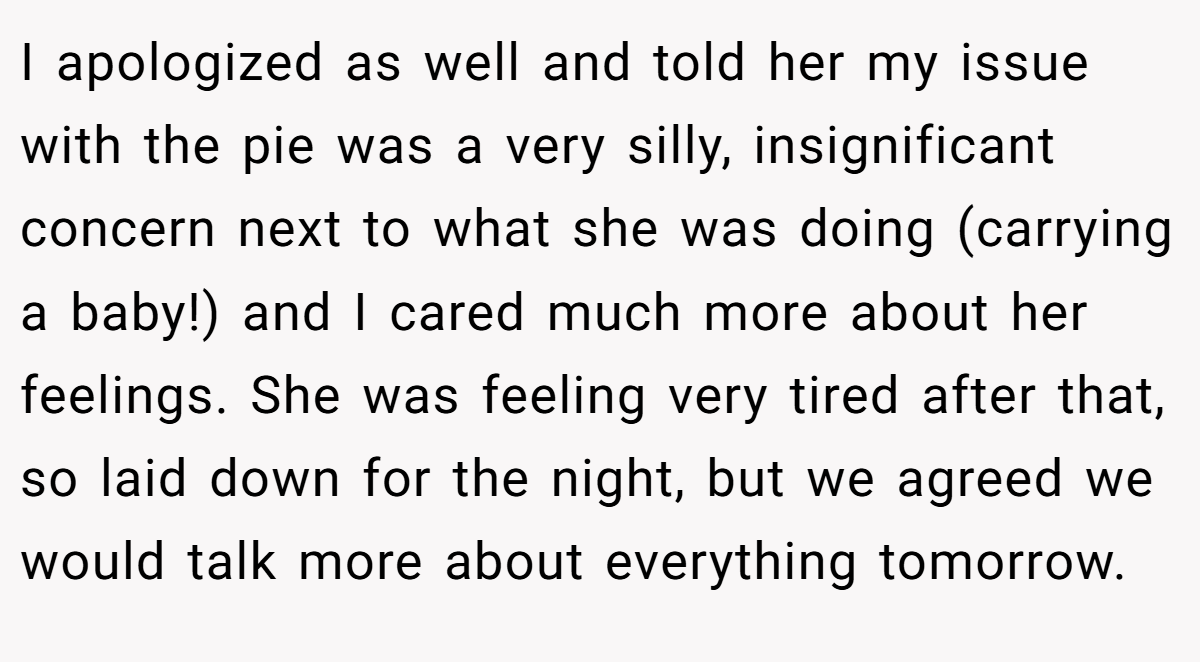 I apologized as well and told her my issue with the pie was a very silly, insignificant concern next to what she was doing (carrying a baby!) and I cared much more about her feelings. She was feeling very tired after that, so laid down for the night, but we agreed we would talk more about everything tomorrow.
