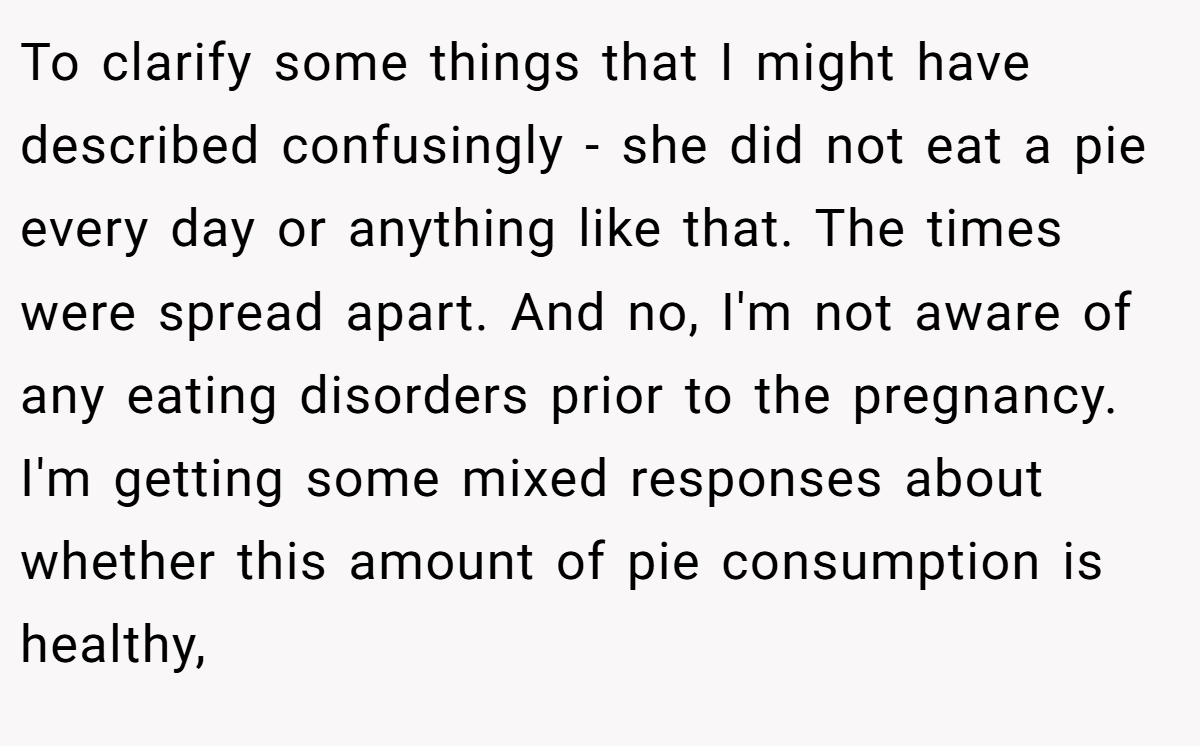 To clarify some things that I might have described confusingly - she did not eat a pie every day or anything like that. The times were spread apart. And no, I'm not aware of any eating disorders prior to the pregnancy. I'm getting some mixed responses about whether this amount of pie consumption is healthy,