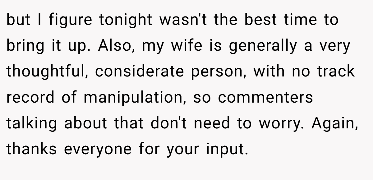 but I figure tonight wasn't the best time to bring it up. Also, my wife is generally a very thoughtful, considerate person, with no track record of manipulation, so commenters talking about that don't need to worry. Again, thanks everyone for your input.