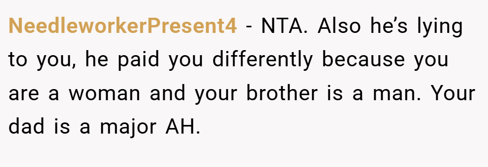 NeedleworkerPresent4 − NTA. Also he’s lying to you, he paid you differently because you are a woman and your brother is a man. Your dad is a major AH.