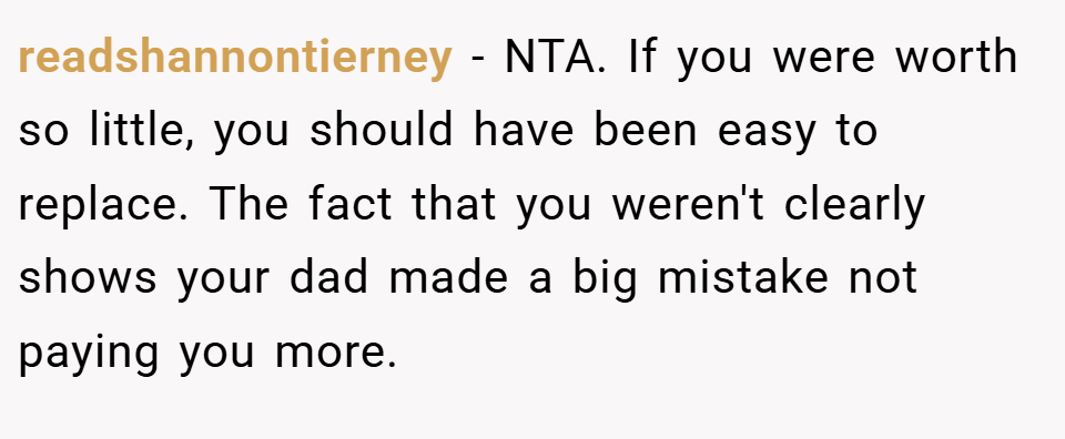 readshannontierney − NTA. If you were worth so little, you should have been easy to replace. The fact that you weren't clearly shows your dad made a big mistake not paying you more.