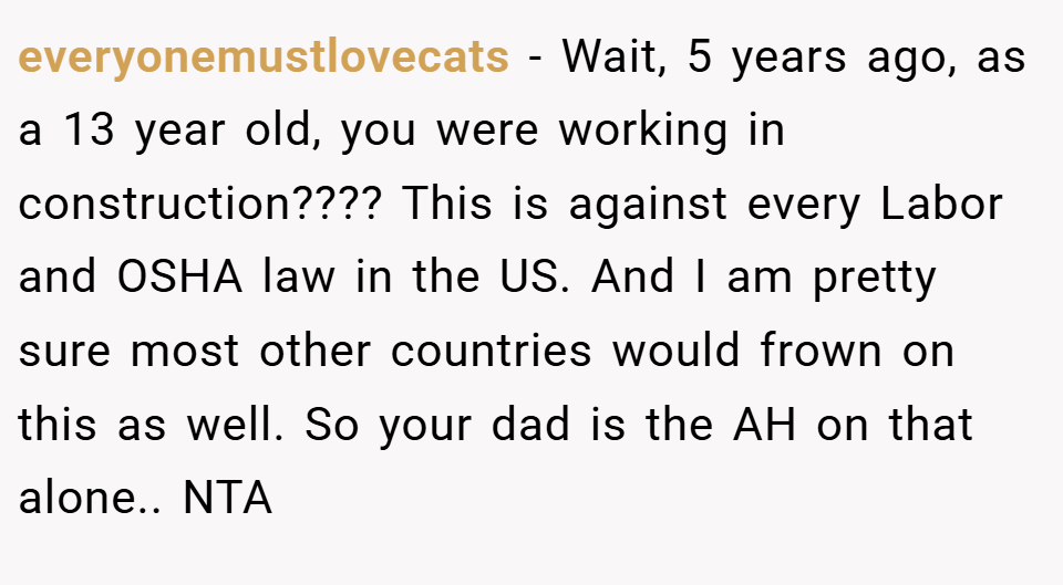 everyonemustlovecats − Wait, 5 years ago, as a 13 year old, you were working in construction???? This is against every Labor and OSHA law in the US. And I am pretty sure most other countries would frown on this as well. So your dad is the AH on that alone.. NTA