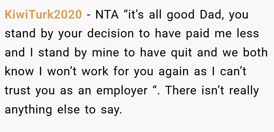KiwiTurk2020 − NTA “it’s all good Dad, you stand by your decision to have paid me less and I stand by mine to have quit and we both know I won’t work for you again as I can’t trust you as an employer “. There isn’t really anything else to say.