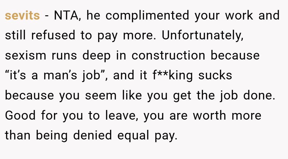 sevits − NTA, he complimented your work and still refused to pay more. Unfortunately, sexism runs deep in construction because “it’s a man’s job”, and it f**king sucks because you seem like you get the job done. Good for you to leave, you are worth more than being denied equal pay.