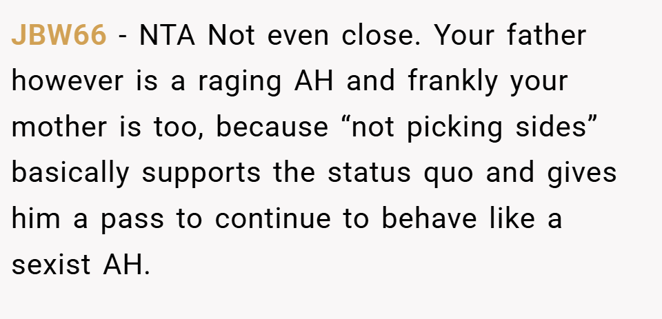 JBW66 − NTA Not even close. Your father however is a raging AH and frankly your mother is too, because “not picking sides” basically supports the status quo and gives him a pass to continue to behave like a sexist AH.