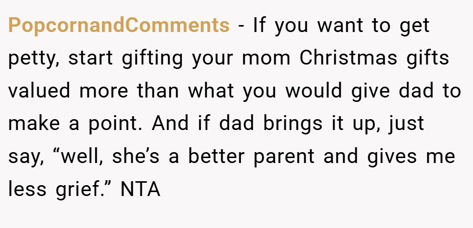 PopcornandComments − If you want to get petty, start gifting your mom Christmas gifts valued more than what you would give dad to make a point. And if dad brings it up, just say, “well, she’s a better parent and gives me less grief.” NTA