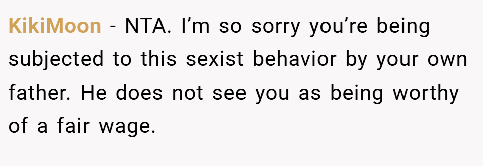 KikiMoon − NTA. I’m so sorry you’re being subjected to this sexist behavior by your own father. He does not see you as being worthy of a fair wage.