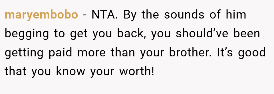 maryembobo − NTA. By the sounds of him begging to get you back, you should’ve been getting paid more than your brother. It’s good that you know your worth!
