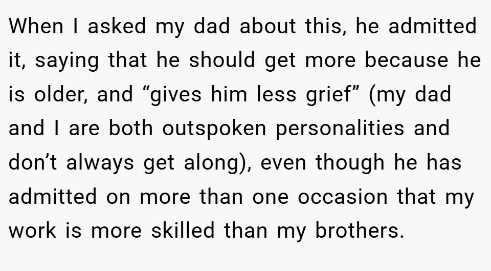 When I asked my dad about this, he admitted it, saying that he should get more because he is older, and “gives him less grief” (my dad and I are both outspoken personalities and don’t always get along), even though he has admitted on more than one occasion that my work is more skilled than my brothers.
