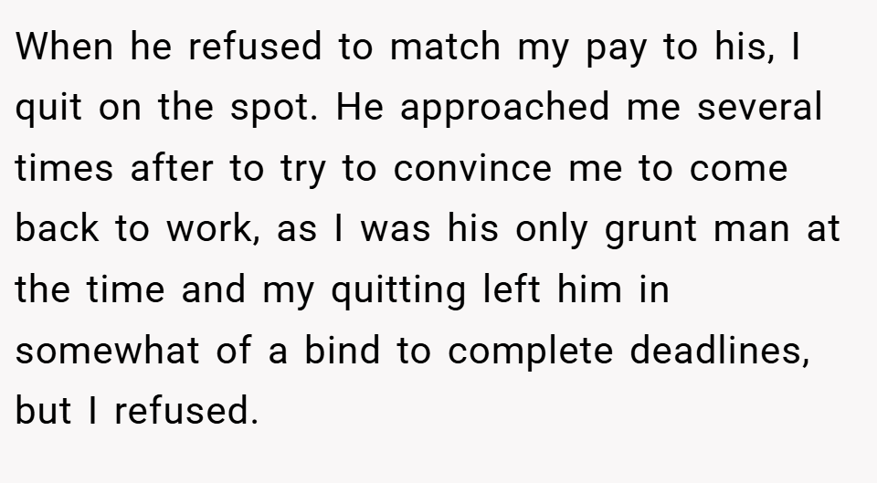 When he refused to match my pay to his, I quit on the spot. He approached me several times after to try to convince me to come back to work, as I was his only grunt man at the time and my quitting left him in somewhat of a bind to complete deadlines, but I refused.