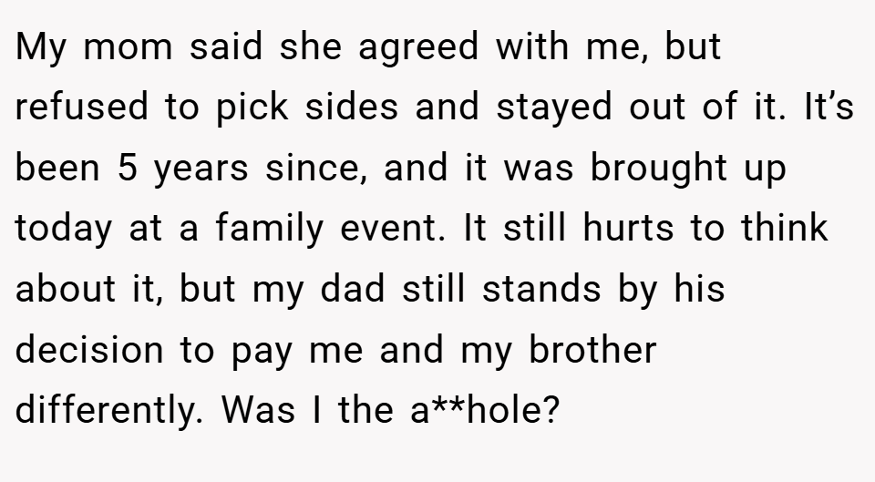 My mom said she agreed with me, but refused to pick sides and stayed out of it. It’s been 5 years since, and it was brought up today at a family event. It still hurts to think about it, but my dad still stands by his decision to pay me and my brother differently. Was I the a**hole?