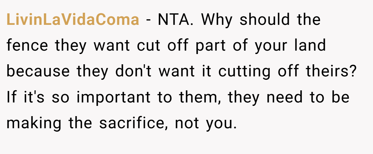 LivinLaVidaComa − NTA. Why should the fence they want cut off part of your land because they don't want it cutting off theirs? If it's so important to them, they need to be making the sacrifice, not you.