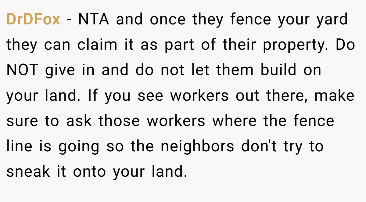 DrDFox − NTA and once they fence your yard they can claim it as part of their property. Do NOT give in and do not let them build on your land. If you see workers out there, make sure to ask those workers where the fence line is going so the neighbors don't try to sneak it onto your land.