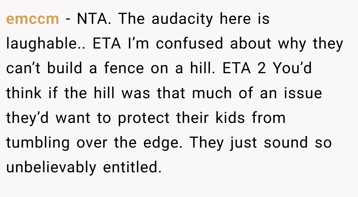 emccm − NTA. The audacity here is laughable.. ETA I’m confused about why they can’t build a fence on a hill. ETA 2 You’d think if the hill was that much of an issue they’d want to protect their kids from tumbling over the edge. They just sound so unbelievably entitled.