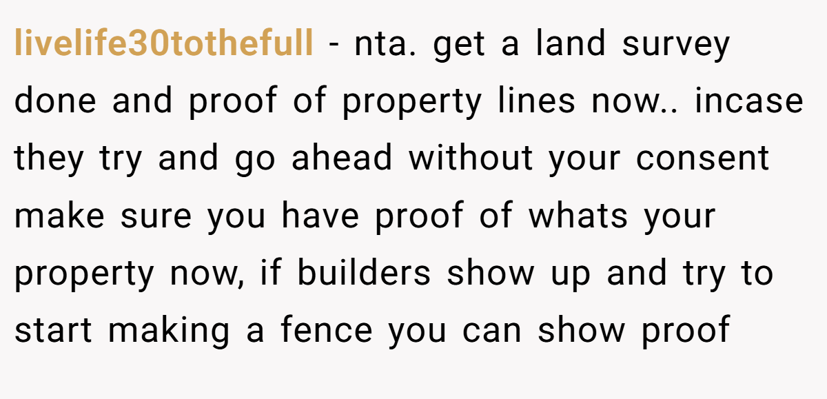 livelife30tothefull − nta. get a land survey done and proof of property lines now.. incase they try and go ahead without your consent make sure you have proof of whats your property now, if builders show up and try to start making a fence you can show proof