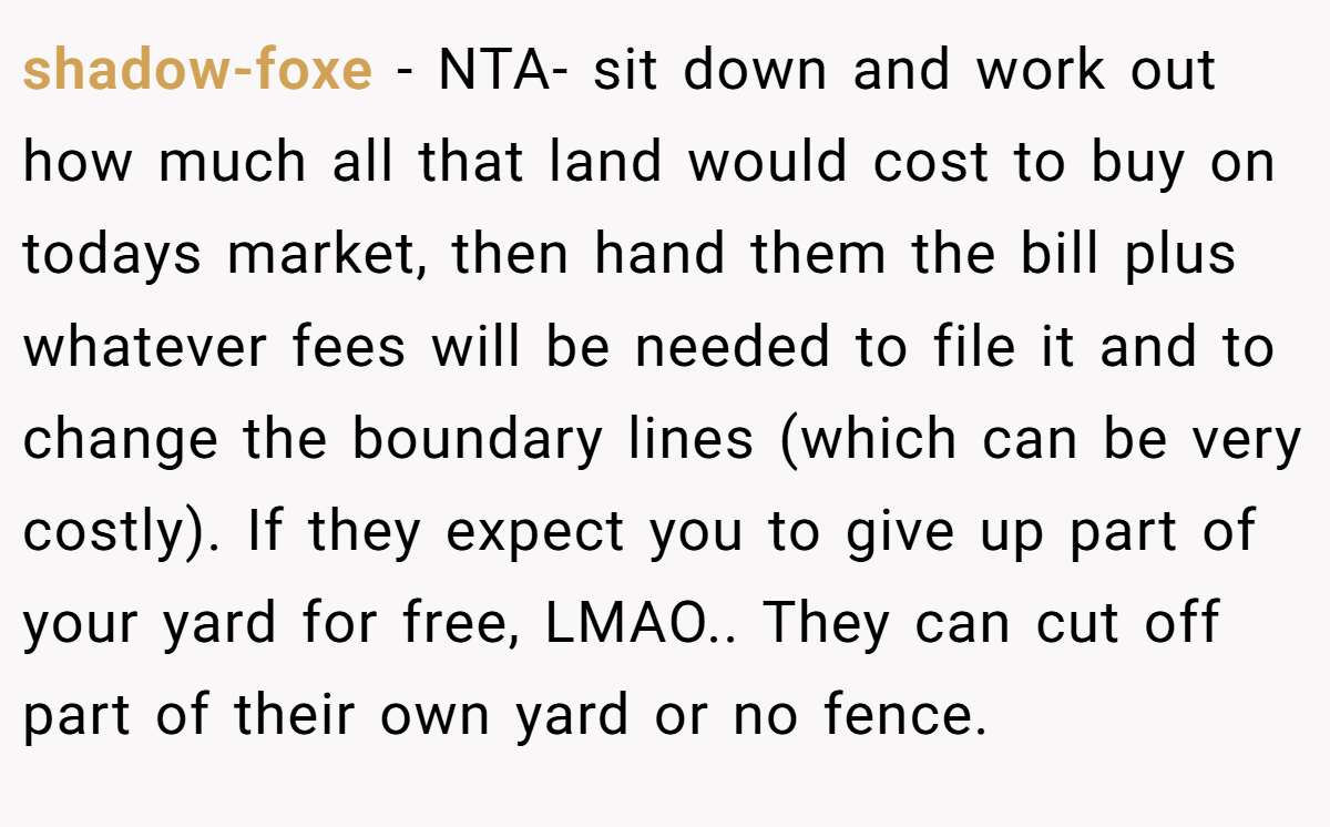 shadow-foxe − NTA- sit down and work out how much all that land would cost to buy on todays market, then hand them the bill plus whatever fees will be needed to file it and to change the boundary lines (which can be very costly). If they expect you to give up part of your yard for free, LMAO.. They can cut off part of their own yard or no fence.