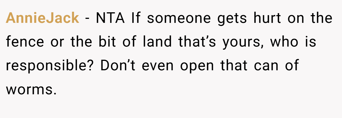 AnnieJack − NTA If someone gets hurt on the fence or the bit of land that’s yours, who is responsible? Don’t even open that can of worms.