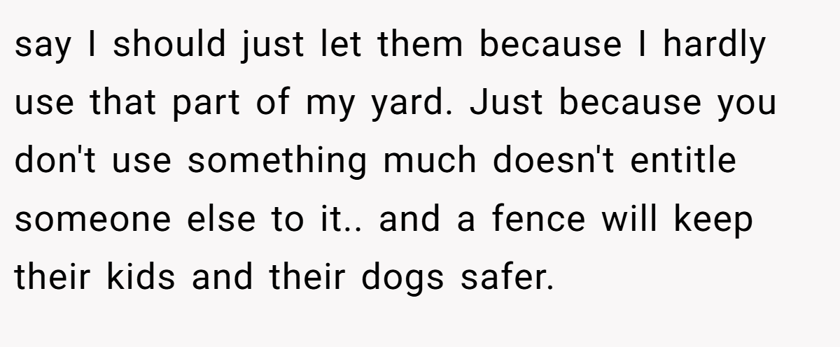 say I should just let them because I hardly use that part of my yard. Just because you don't use something much doesn't entitle someone else to it.. and a fence will keep their kids and their dogs safer.