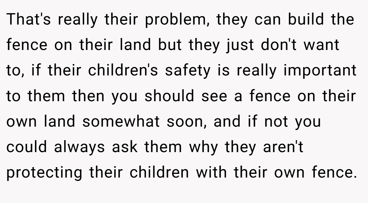 That's really their problem, they can build the fence on their land but they just don't want to, if their children's safety is really important to them then you should see a fence on their own land somewhat soon, and if not you could always ask them why they aren't protecting their children with their own fence.
