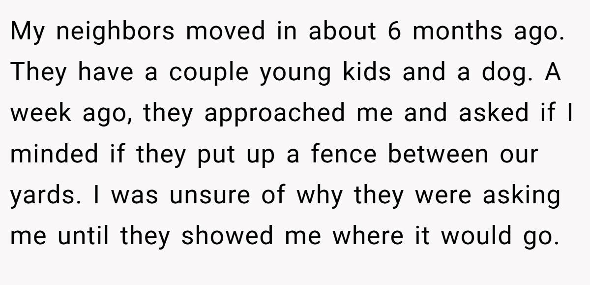 My neighbors moved in about 6 months ago. They have a couple young kids and a dog. A week ago, they approached me and asked if I minded if they put up a fence between our yards. I was unsure of why they were asking me until they showed me where it would go.
