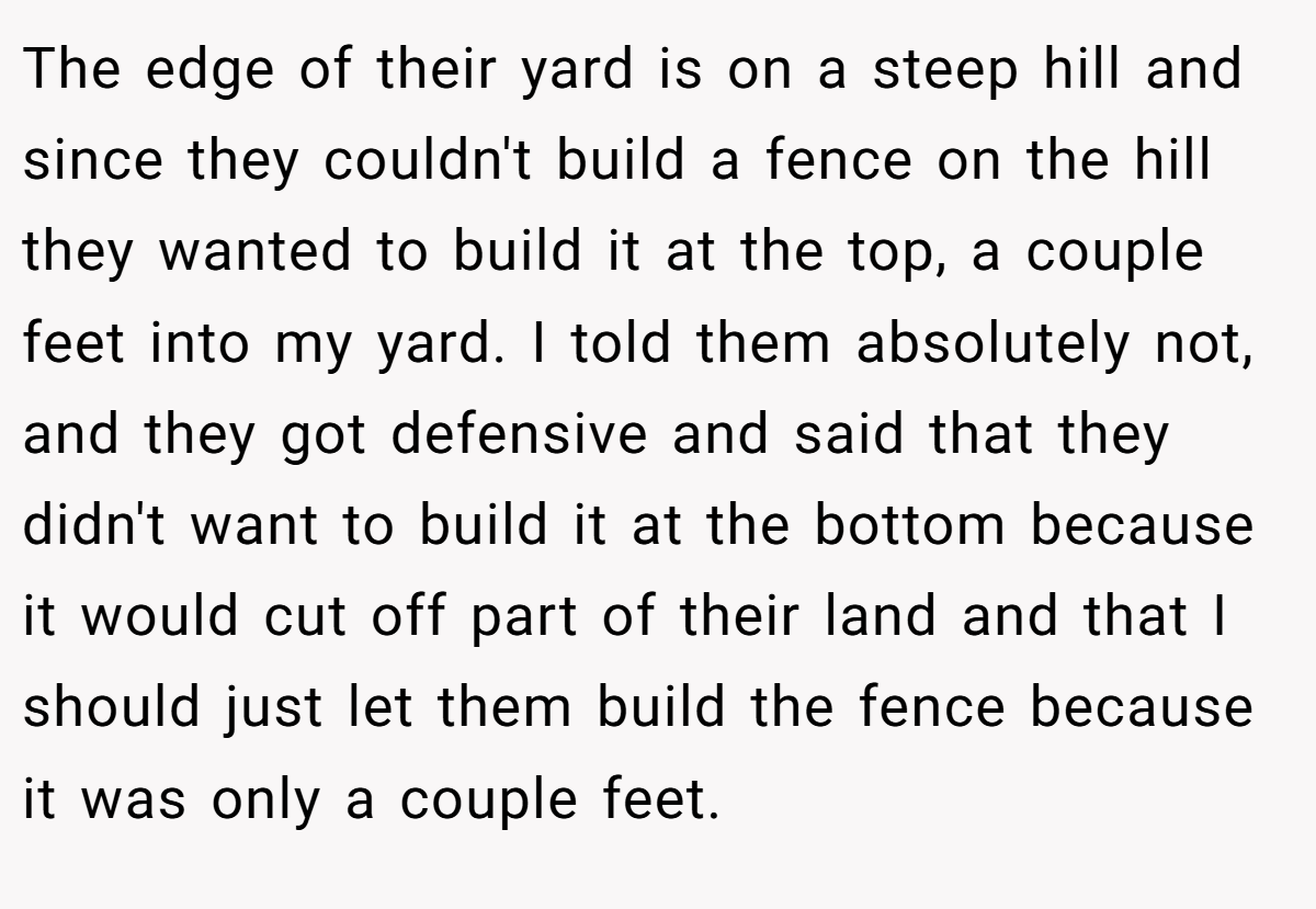 The edge of their yard is on a steep hill and since they couldn't build a fence on the hill they wanted to build it at the top, a couple feet into my yard. I told them absolutely not, and they got defensive and said that they didn't want to build it at the bottom because it would cut off part of their land and that I should just let them build the fence because it was only a couple feet.