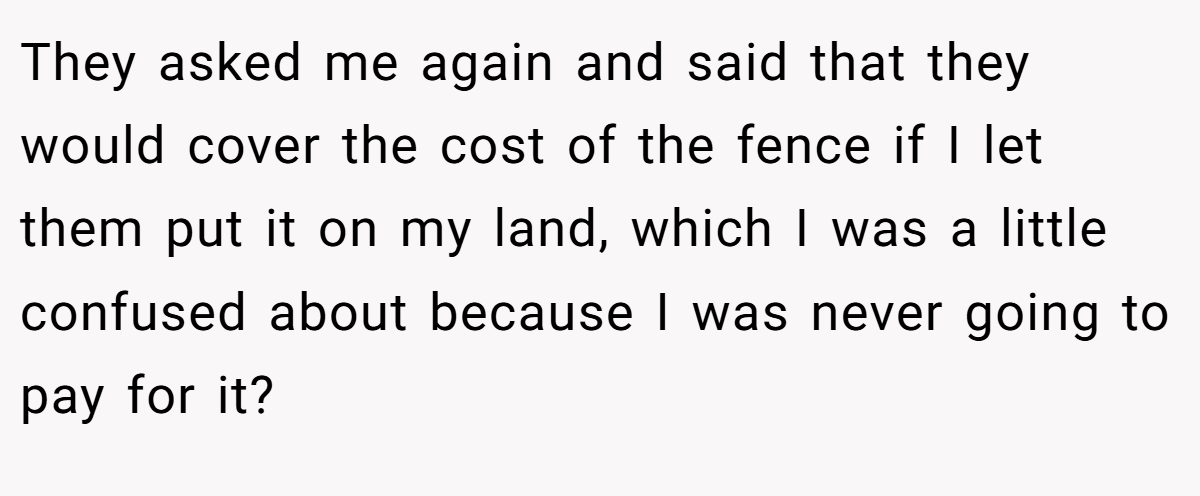 They asked me again and said that they would cover the cost of the fence if I let them put it on my land, which I was a little confused about because I was never going to pay for it?