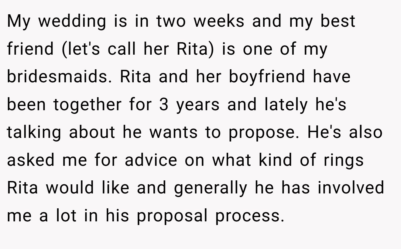 My wedding is in two weeks and my best friend (let's call her Rita) is one of my bridesmaids. Rita and her boyfriend have been together for 3 years and lately he's talking about he wants to propose. He's also asked me for advice on what kind of rings Rita would like and generally he has involved me a lot in his proposal process.