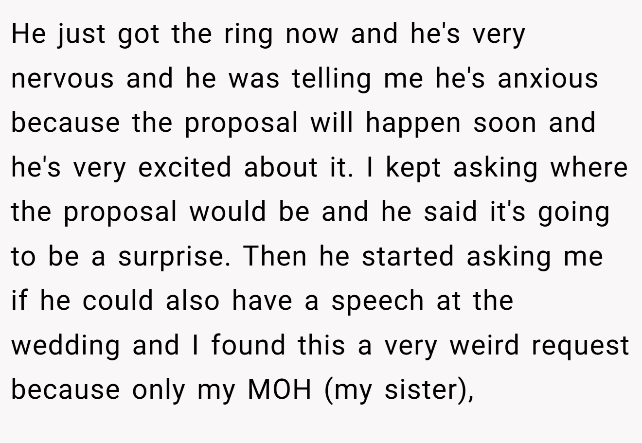 He just got the ring now and he's very nervous and he was telling me he's anxious because the proposal will happen soon and he's very excited about it. I kept asking where the proposal would be and he said it's going to be a surprise. Then he started asking me if he could also have a speech at the wedding and I found this a very weird request because only my MOH (my sister),