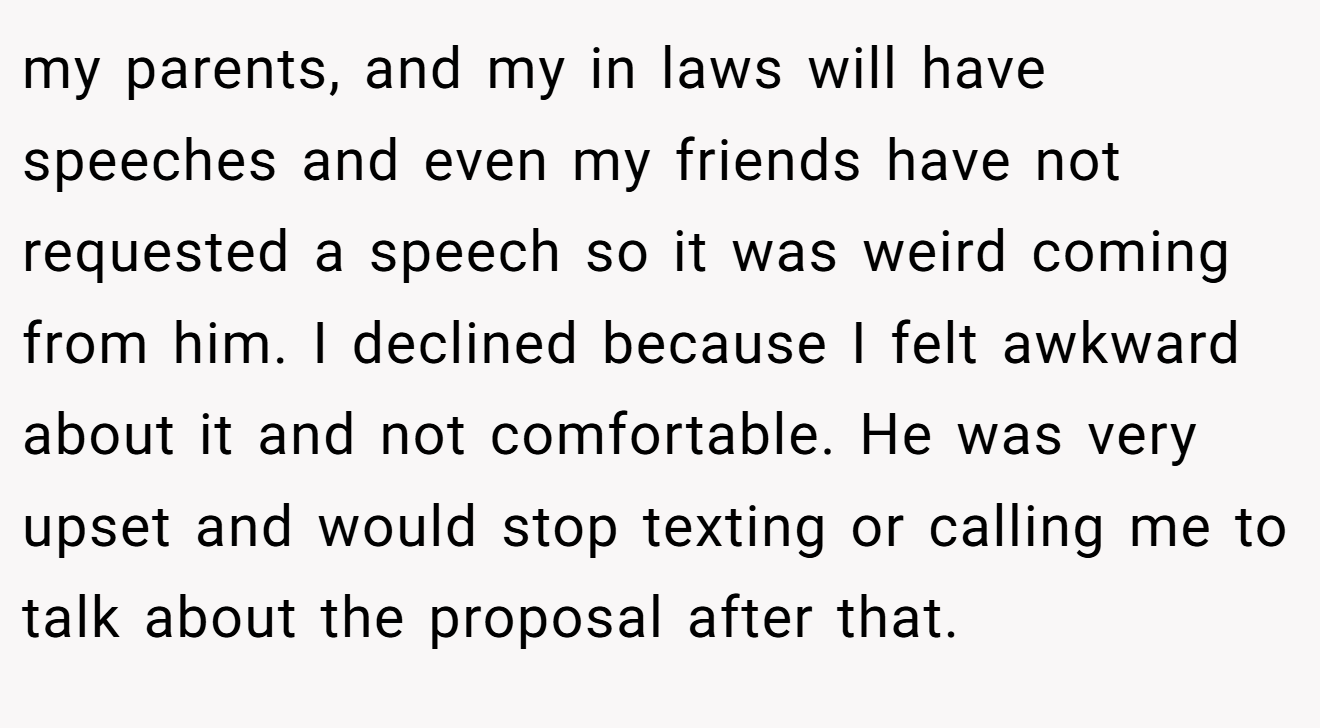 my parents, and my in laws will have speeches and even my friends have not requested a speech so it was weird coming from him. I declined because I felt awkward about it and not comfortable. He was very upset and would stop texting or calling me to talk about the proposal after that.