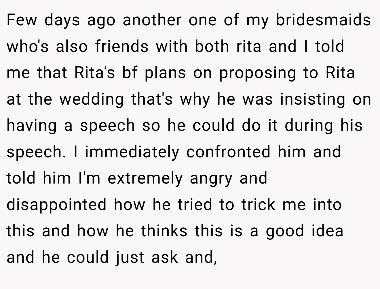 Few days ago another one of my bridesmaids who's also friends with both rita and I told me that Rita's bf plans on proposing to Rita at the wedding that's why he was insisting on having a speech so he could do it during his speech. I immediately confronted him and told him I'm extremely angry and disappointed how he tried to trick me into this and how he thinks this is a good idea and he could just ask and,