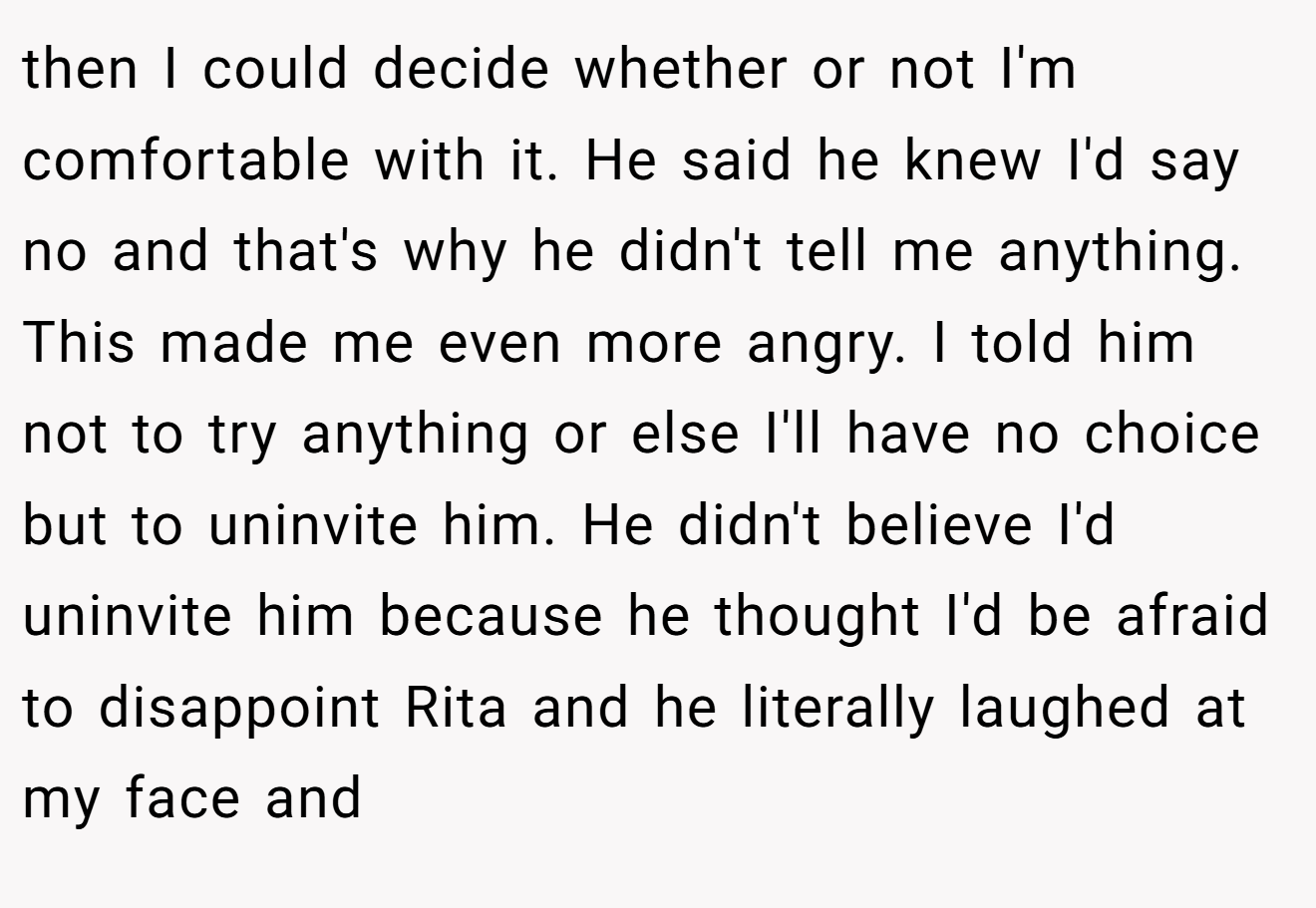 then I could decide whether or not I'm comfortable with it. He said he knew I'd say no and that's why he didn't tell me anything. This made me even more angry. I told him not to try anything or else I'll have no choice but to uninvite him. He didn't believe I'd uninvite him because he thought I'd be afraid to disappoint Rita and he literally laughed at my face and