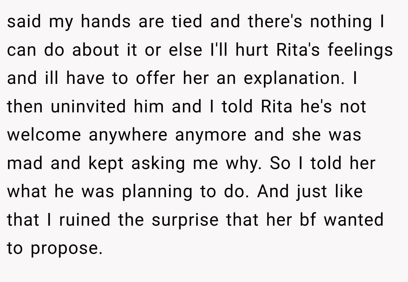 said my hands are tied and there's nothing I can do about it or else I'll hurt Rita's feelings and ill have to offer her an explanation. I then uninvited him and I told Rita he's not welcome anywhere anymore and she was mad and kept asking me why. So I told her what he was planning to do. And just like that I ruined the surprise that her bf wanted to propose.