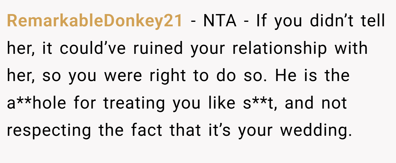 RemarkableDonkey21 - NTA - If you didn’t tell her, it could’ve ruined your relationship with her, so you were right to do so. He is the a**hole for treating you like s**t, and not respecting the fact that it’s your wedding.