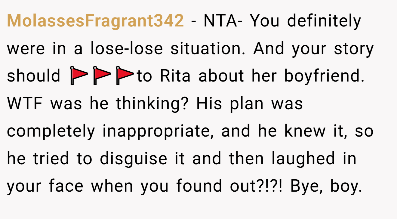 MolassesFragrant342 - NTA- You definitely were in a lose-lose situation. And your story should 🚩🚩🚩to Rita about her boyfriend. WTF was he thinking? His plan was completely inappropriate, and he knew it, so he tried to disguise it and then laughed in your face when you found out?!?! Bye, boy.