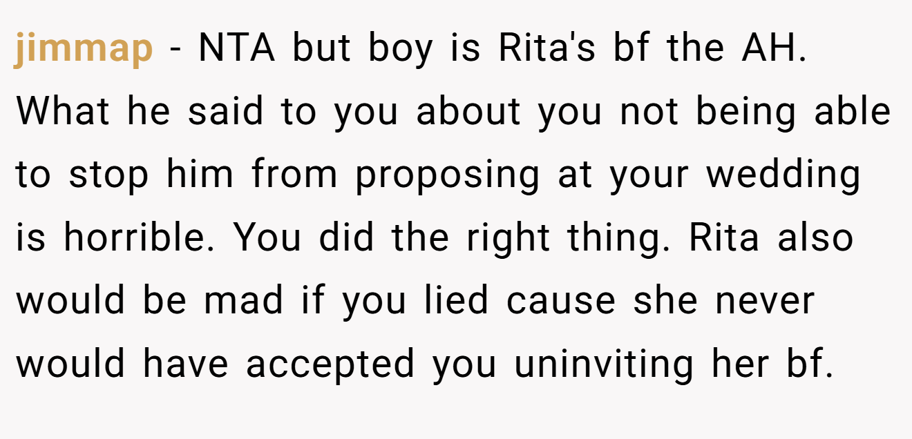 jimmap - NTA but boy is Rita's bf the AH. What he said to you about you not being able to stop him from proposing at your wedding is horrible. You did the right thing. Rita also would be mad if you lied cause she never would have accepted you uninviting her bf.