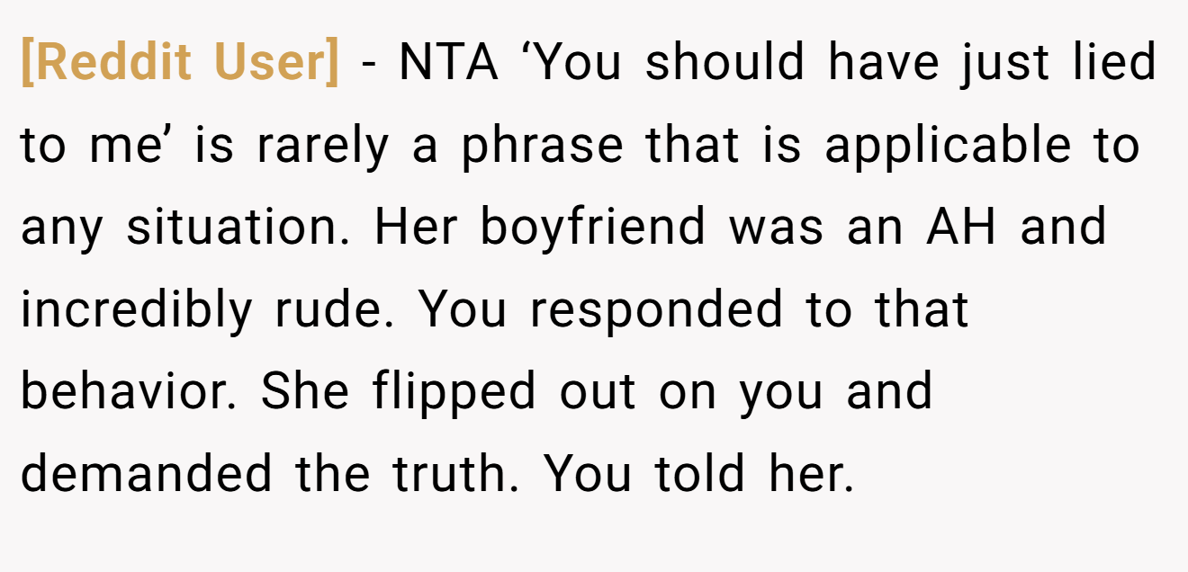 [Reddit User] - NTA ‘You should have just lied to me’ is rarely a phrase that is applicable to any situation. Her boyfriend was an AH and incredibly rude. You responded to that behavior. She flipped out on you and demanded the truth. You told her.