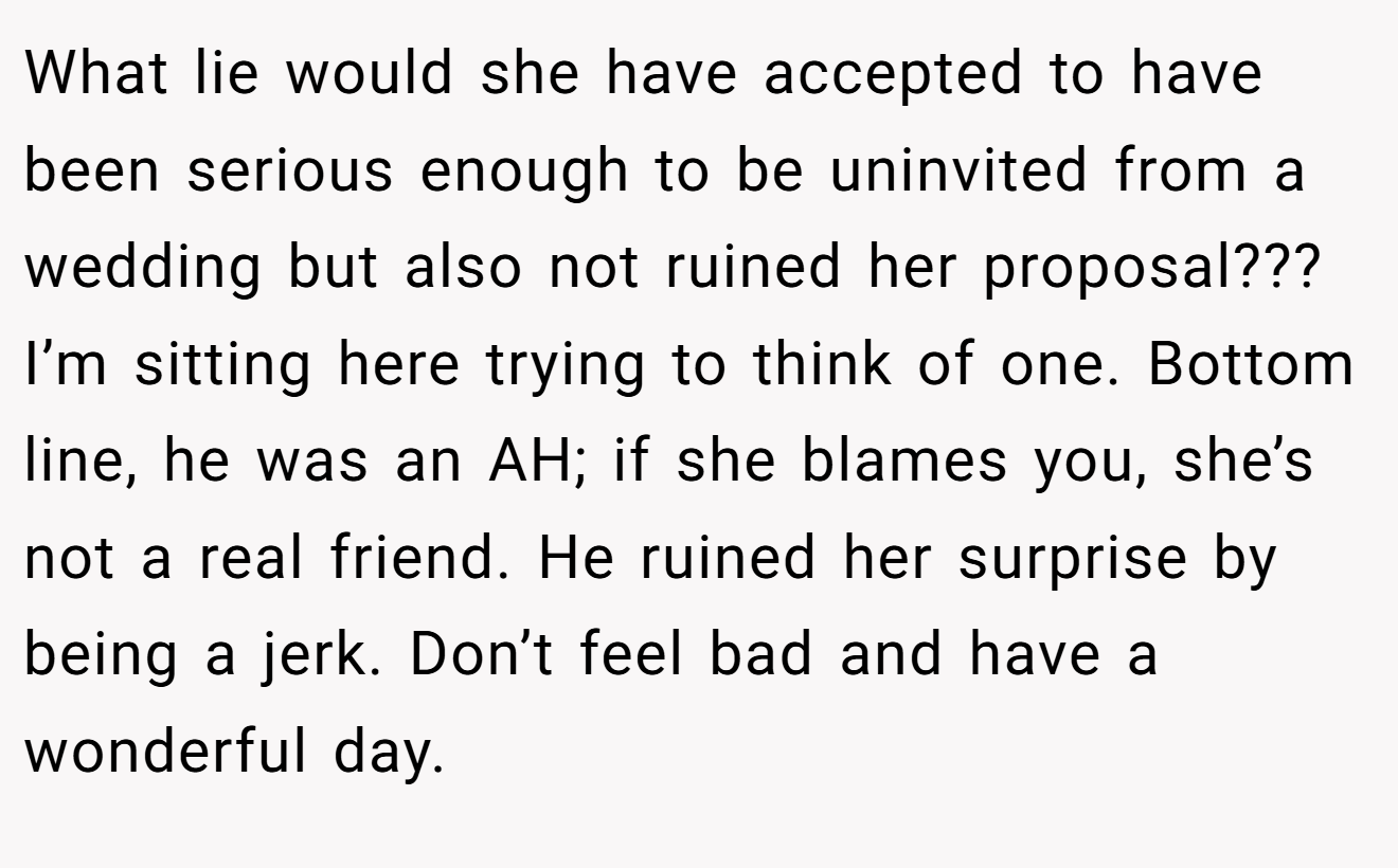 What lie would she have accepted to have been serious enough to be uninvited from a wedding but also not ruined her proposal??? I’m sitting here trying to think of one. Bottom line, he was an AH; if she blames you, she’s not a real friend. He ruined her surprise by being a jerk. Don’t feel bad and have a wonderful day.