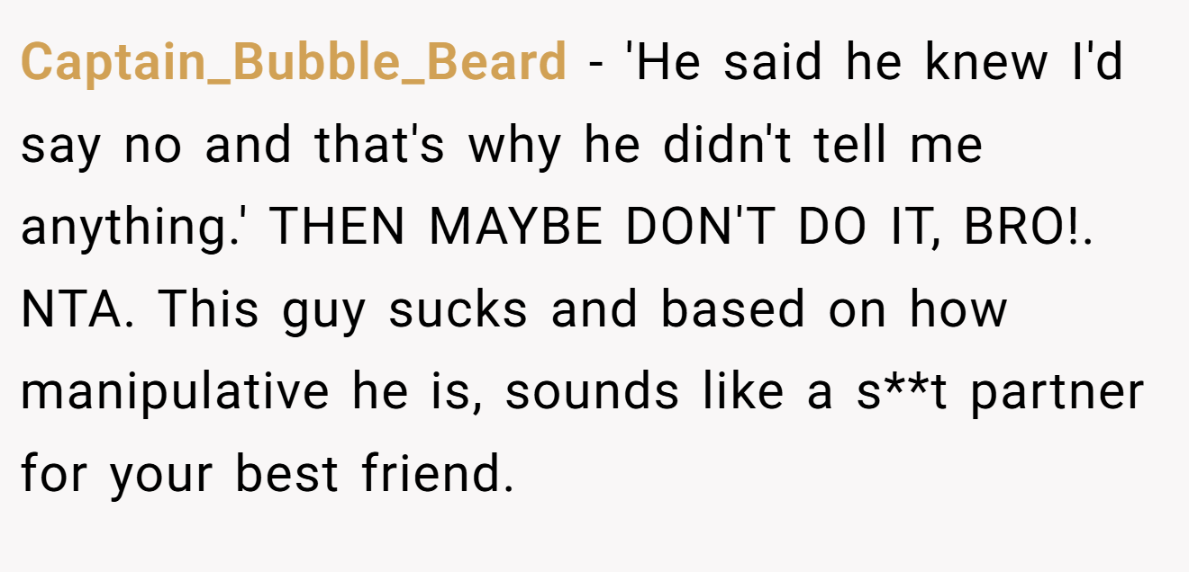 Captain_Bubble_Beard - 'He said he knew I'd say no and that's why he didn't tell me anything.' THEN MAYBE DON'T DO IT, BRO!. NTA. This guy sucks and based on how manipulative he is, sounds like a s**t partner for your best friend.