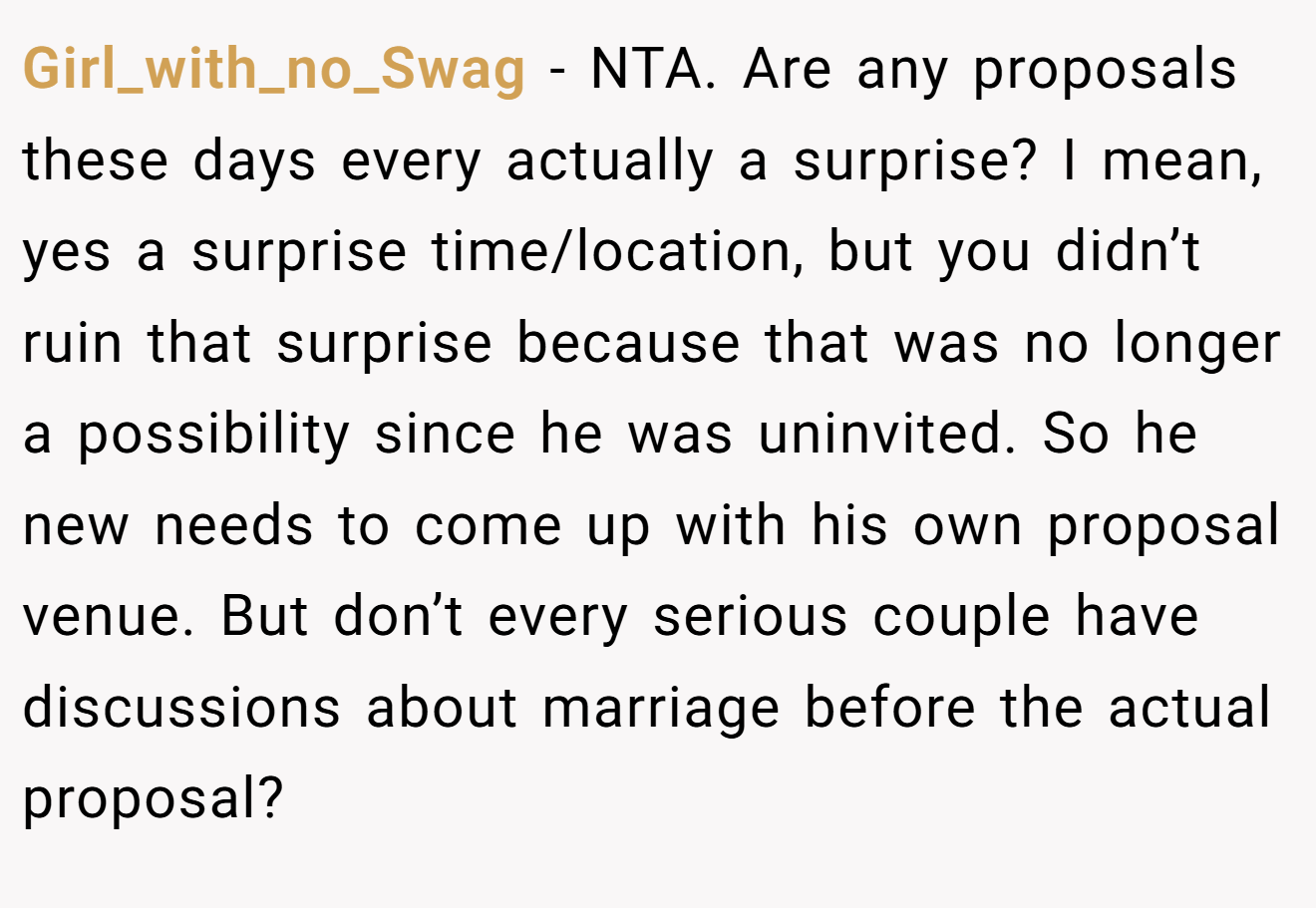 Girl_with_no_Swag - NTA. Are any proposals these days every actually a surprise? I mean, yes a surprise time/location, but you didn’t ruin that surprise because that was no longer a possibility since he was uninvited. So he new needs to come up with his own proposal venue. But don’t every serious couple have discussions about marriage before the actual proposal?