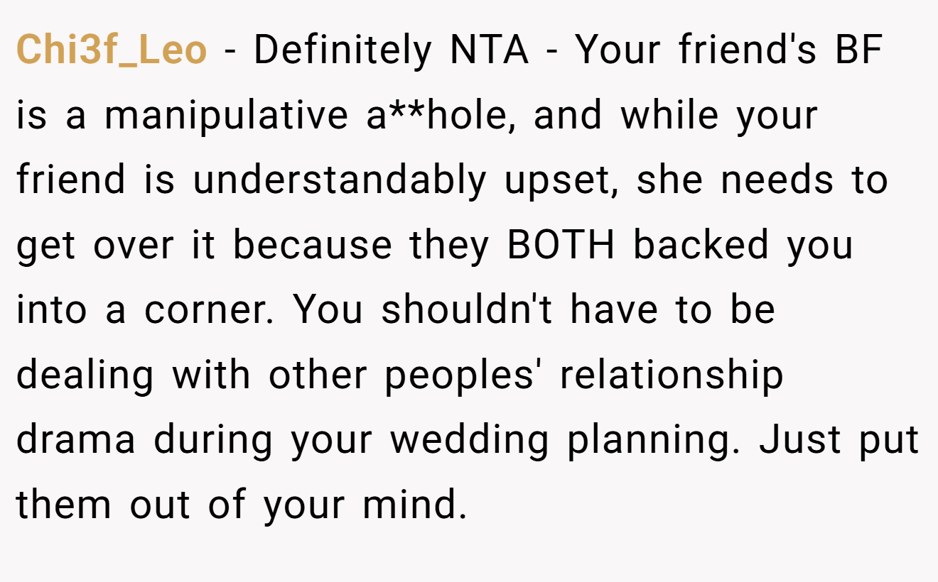 Chi3f_Leo - Definitely NTA - Your friend's BF is a manipulative a**hole, and while your friend is understandably upset, she needs to get over it because they BOTH backed you into a corner. You shouldn't have to be dealing with other peoples' relationship drama during your wedding planning. Just put them out of your mind.