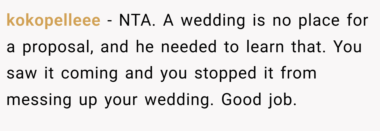 kokopelleee - NTA. A wedding is no place for a proposal, and he needed to learn that. You saw it coming and you stopped it from messing up your wedding. Good job.